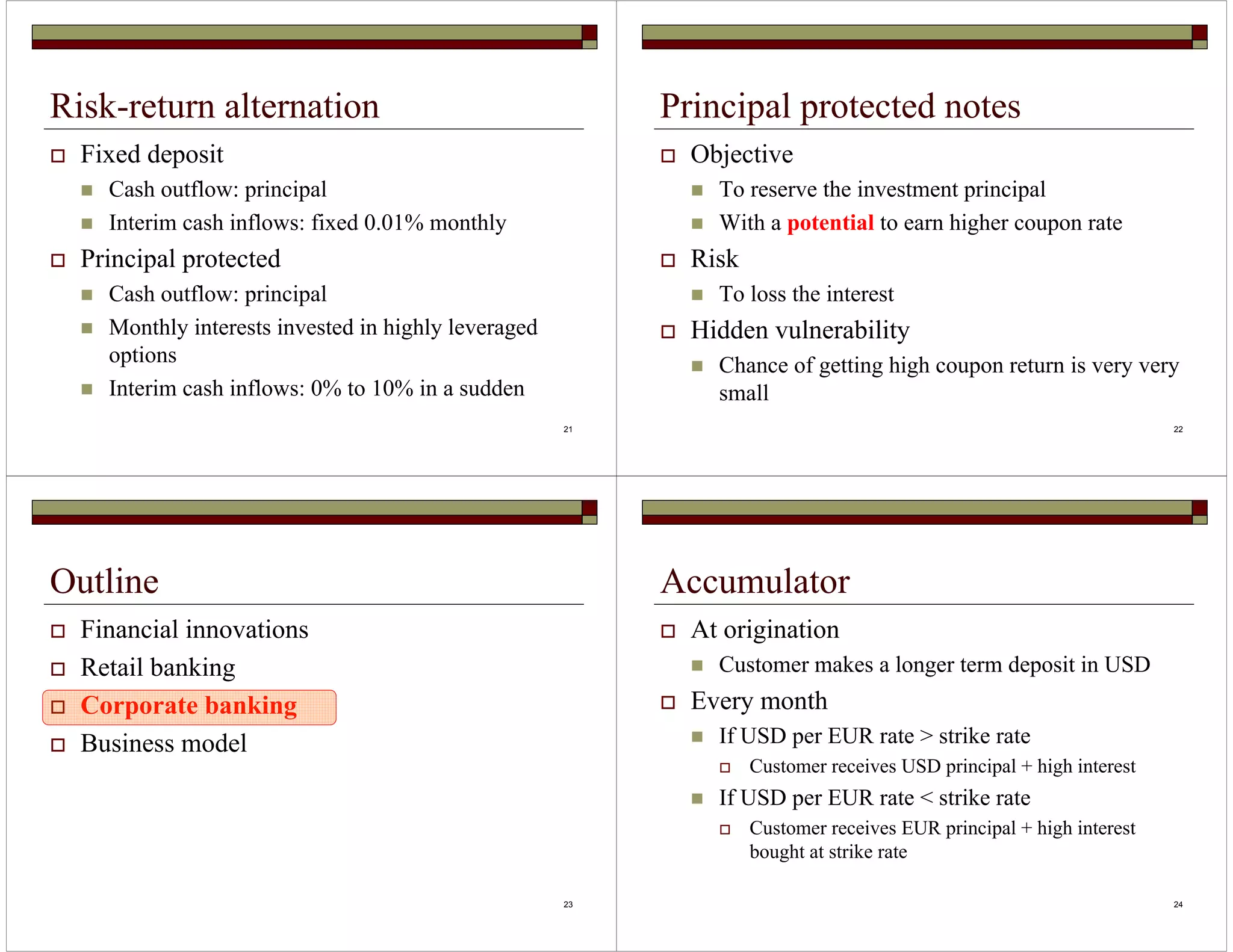 21 
Risk-return alternation 
 Fixed deposit 
 Cash outflow: principal 
 Interim cash inflows: fixed 0.01% monthly 
 Principal protected 
 Cash outflow: principal 
 Monthly interests invested in highly leveraged 
options 
 Interim cash inflows: 0% to 10% in a sudden 
22 
Principal protected notes 
 Objective 
 To reserve the investment principal 
 With a potential to earn higher coupon rate 
 Risk 
 To loss the interest 
 Hidden vulnerability 
 Chance of getting high coupon return is very very 
small 
23 
Outline 
 Financial innovations 
 Retail banking 
 Corporate banking 
 Business model 
24 
Accumulator 
 At origination 
 Customer makes a longer term deposit in USD 
 Every month 
 If USD per EUR rate  strike rate 
 Customer receives USD principal + high interest 
 If USD per EUR rate  strike rate 
 Customer receives EUR principal + high interest 
bought at strike rate 
 