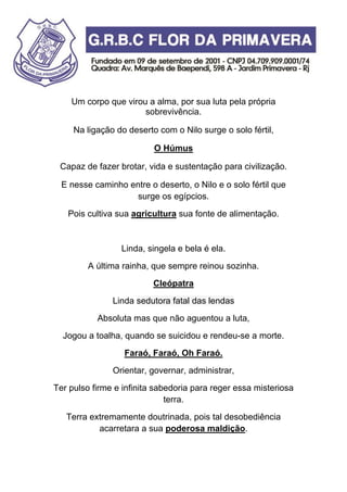 Um corpo que virou a alma, por sua luta pela própria
sobrevivência.
Na ligação do deserto com o Nilo surge o solo fértil,
O Húmus
Capaz de fazer brotar, vida e sustentação para civilização.
E nesse caminho entre o deserto, o Nilo e o solo fértil que
surge os egípcios.
Pois cultiva sua agricultura sua fonte de alimentação.
Linda, singela e bela é ela.
A última rainha, que sempre reinou sozinha.
Cleópatra
Linda sedutora fatal das lendas
Absoluta mas que não aguentou a luta,
Jogou a toalha, quando se suicidou e rendeu-se a morte.
Faraó, Faraó, Oh Faraó.
Orientar, governar, administrar,
Ter pulso firme e infinita sabedoria para reger essa misteriosa
terra.
Terra extremamente doutrinada, pois tal desobediência
acarretara a sua poderosa maldição.
 