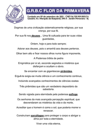 Dogmas de uma civilização sistematicamente religiosa, por sua
crença, por sua fé.
Por sua fé nos deuses... Uma fé cultuada para ter suas vidas
guardadas,
Ontem, hoje e para todo sempre;
Adorar aos deuses, pois o amanhã aos deuses pertence.
Olhar bem alto e fixar nossos olhos numa figura imponente,
A Poderosa bíblia de pedra
Enigmática por si só, esconde segredos e mistérios que
disfarçam e ocultam o obvio.
Se encantar com as gigantescas pirâmides,
Erguê-la exigiu-se muita ciência e um conhecimento continuo,
Incluindo avançados conhecimentos de ciências exatas
Três pirâmides que são um verdadeiro depositário da
sabedoria.
Sendo vigiada para eternidade pela poderosa esfinge.
Os senhores da mais avançada percepção espiritual, que
desvendaram os mistérios da vida e da morte,
Acreditar que o homem é como o sol, que poderia morrer e
renascer.
Construíram sarcófagos para proteger o corpo e abrigar a
alma por toda a eternidade.
Viver uma vida eterna,
 