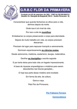 Conscientizar que quando fechamos os olhos para a vida,
abrimos depois da morte.
Onde isso é só nível da vida.
Por isso a arte de mumificar
Embalsamar os corpos preservando o corpo para eternidade.
Depois de muito trabalho em vida, os corpos precisam
descansar,
Precisam de lugar para repousar tranquilo e serenamente.
Dominam espantosamente as ciências exatas,
Desde astronomia, medicina, esoterismo, teurgia, matemática.
Decifrar os hieróglifos a escrita sagrada
E por tanto deixa para toda vida um legado impressionante,
A base de riquezas arqueológicas e mistérios para serem
descobertos nas futuras gerações...
E hoje boa parte desse mistério será revelado
Em forma de arte, de cultura,
Garra e raça,
Pelo Flor da Primavera.
Por Fabiano Ferraro
Carnavalesco
 