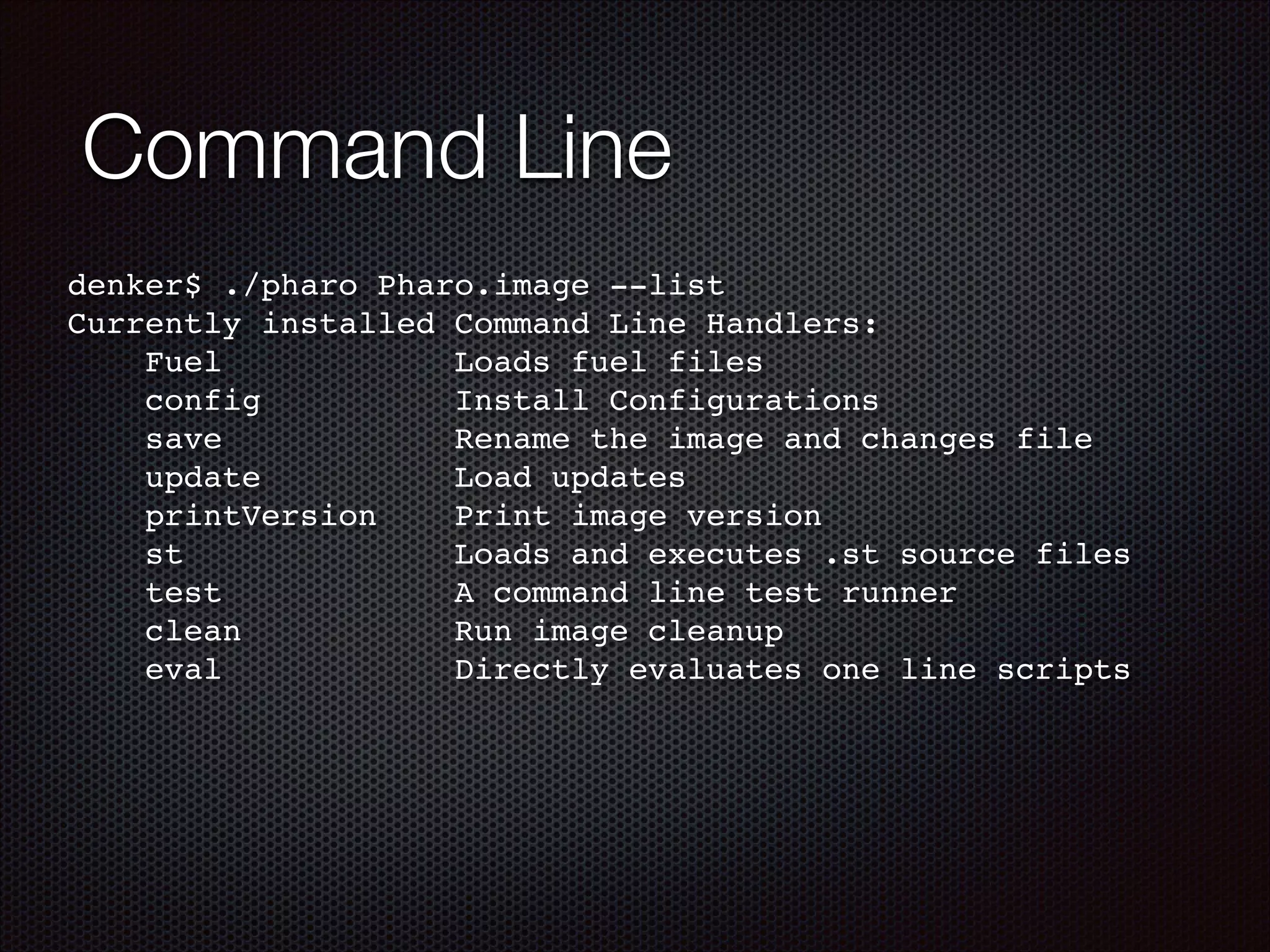 Command Line
denker$ ./pharo Pharo.image --list!
Currently installed Command Line Handlers:!
Fuel Loads fuel files!
config Install Configurations!
save Rename the image and changes file!
update Load updates!
printVersion Print image version!
st Loads and executes .st source files!
test A command line test runner!
clean Run image cleanup!
eval Directly evaluates one line scripts!
!
 