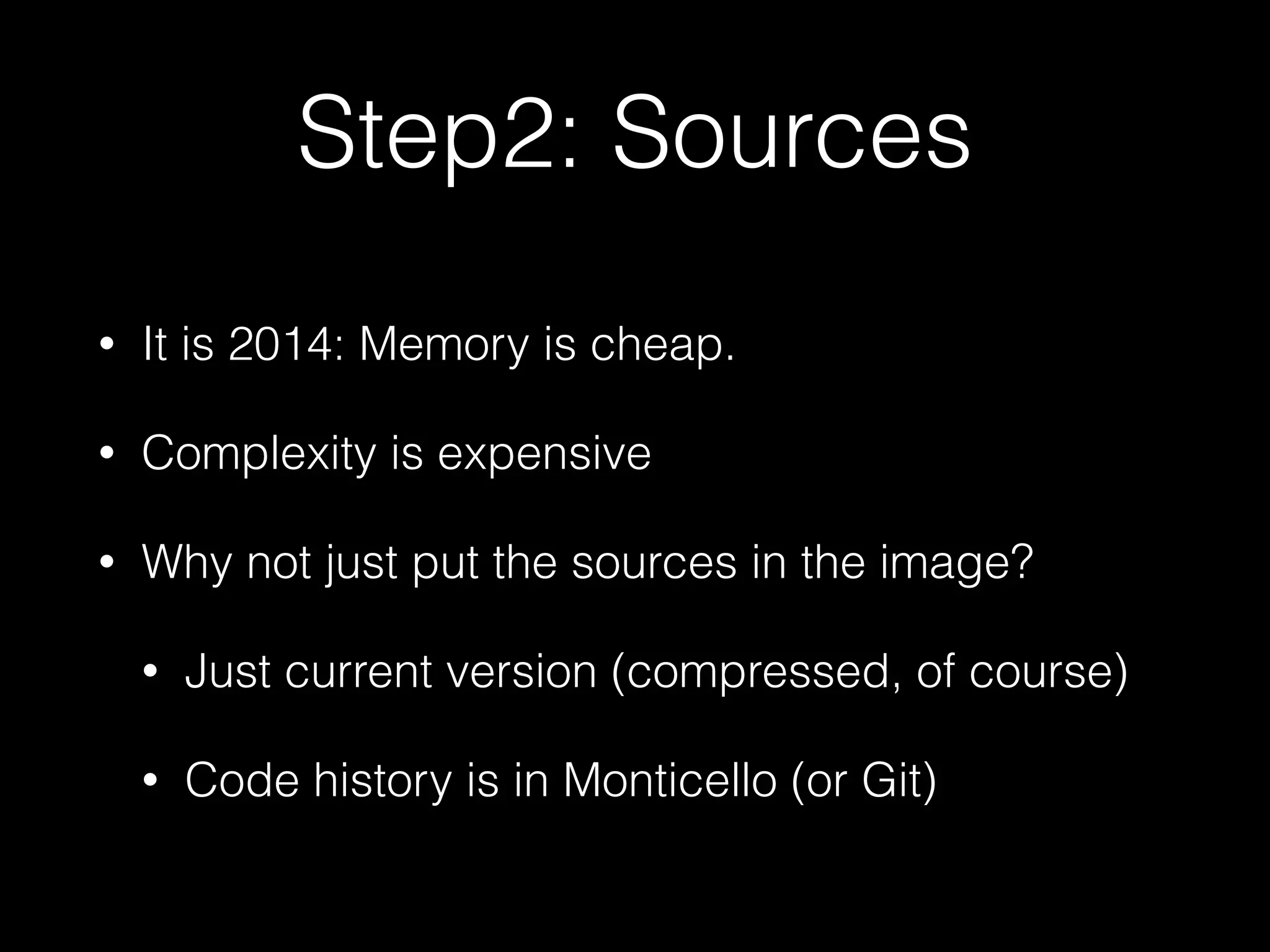 Step2: Sources
• It is 2014: Memory is cheap.
• Complexity is expensive
• Why not just put the sources in the image?
• Just current version (compressed, of course)
• Code history is in Monticello (or Git)
 