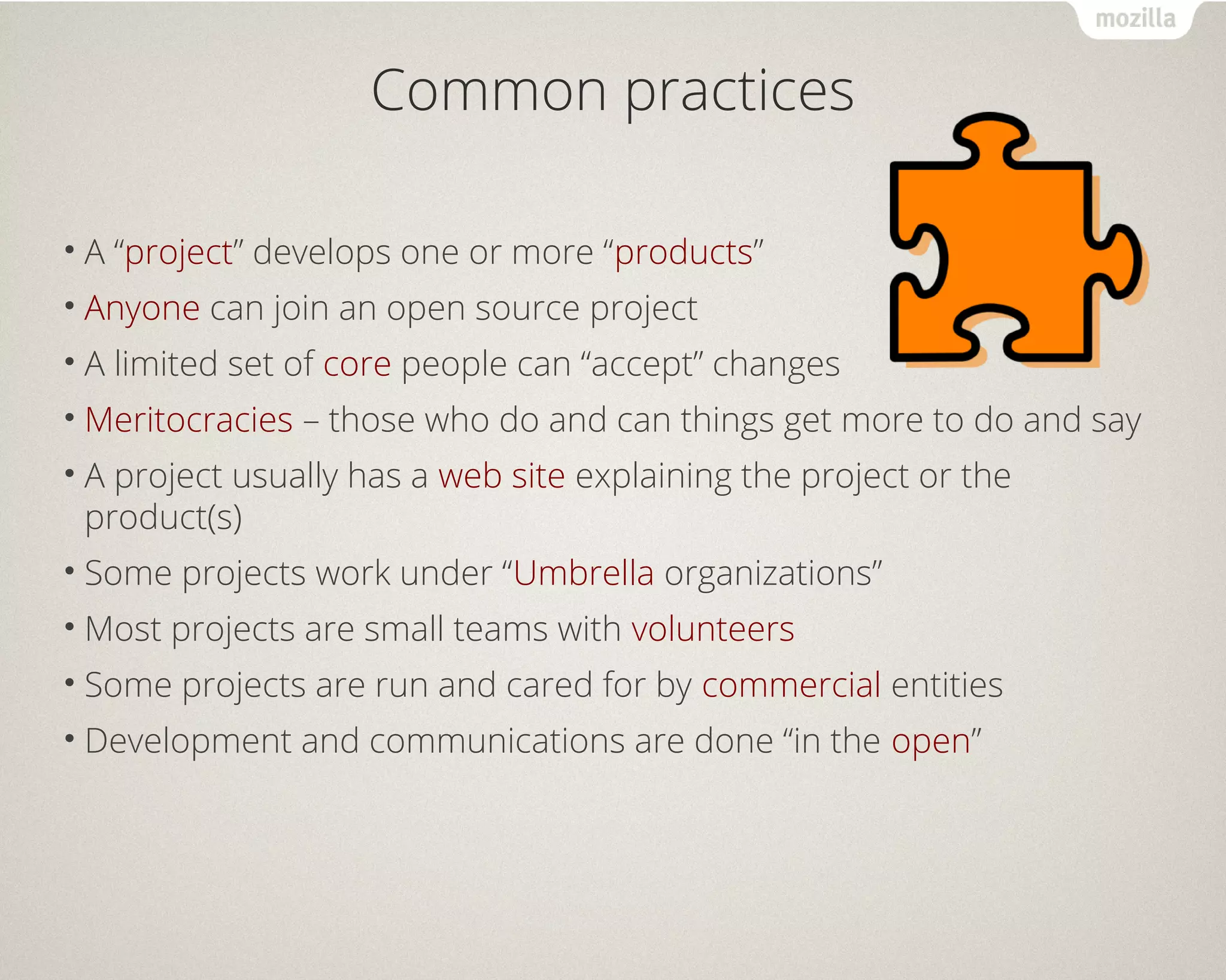 Common practices 
• A “project” develops one or more “products” 
• Anyone can join an open source project 
• A limited set of core people can “accept” changes 
•Meritocracies – those who do and can things get more to do and say 
• A project usually has a web site explaining the project or the 
product(s) 
• Some projects work under “Umbrella organizations” 
•Most projects are small teams with volunteers 
• Some projects are run and cared for by commercial entities 
• Development and communications are done “in the open” 
 