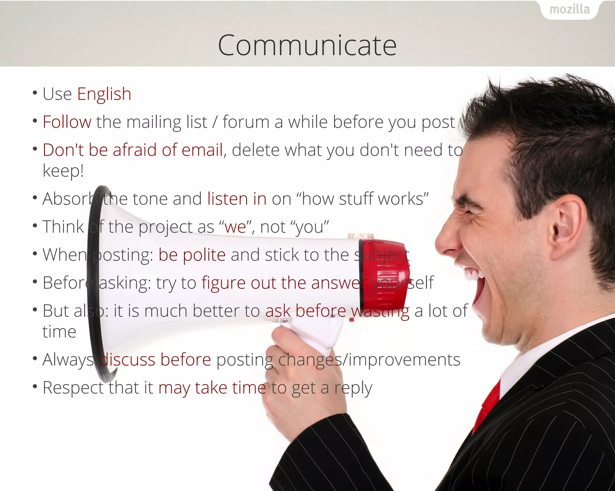 Communicate 
• Use English 
• Follow the mailing list / forum a while before you post 
• Don't be afraid of email, delete what you don't need to 
keep! 
• Absorb the tone and listen in on “how stuff works” 
• Think of the project as “we”, not “you” 
•When posting: be polite and stick to the subject 
• Before asking: try to figure out the answer yourself 
• But also: it is much better to ask before wasting a lot of 
time 
• Always discuss before posting changes/improvements 
• Respect that it may take time to get a reply 
 