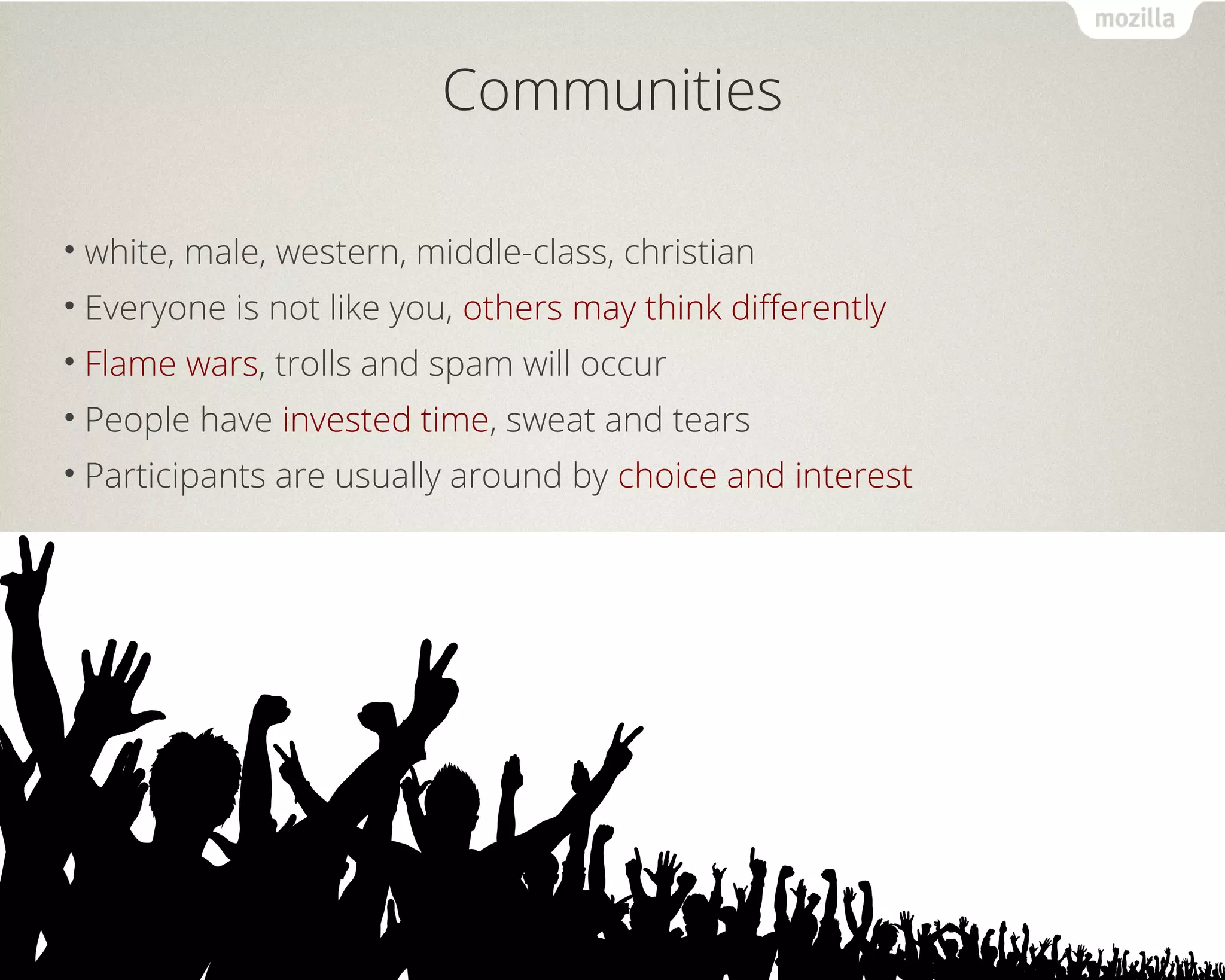 Communities 
• white, male, western, middle-class, christian 
• Everyone is not like you, others may think differently 
• Flame wars, trolls and spam will occur 
• People have invested time, sweat and tears 
• Participants are usually around by choice and interest 
 