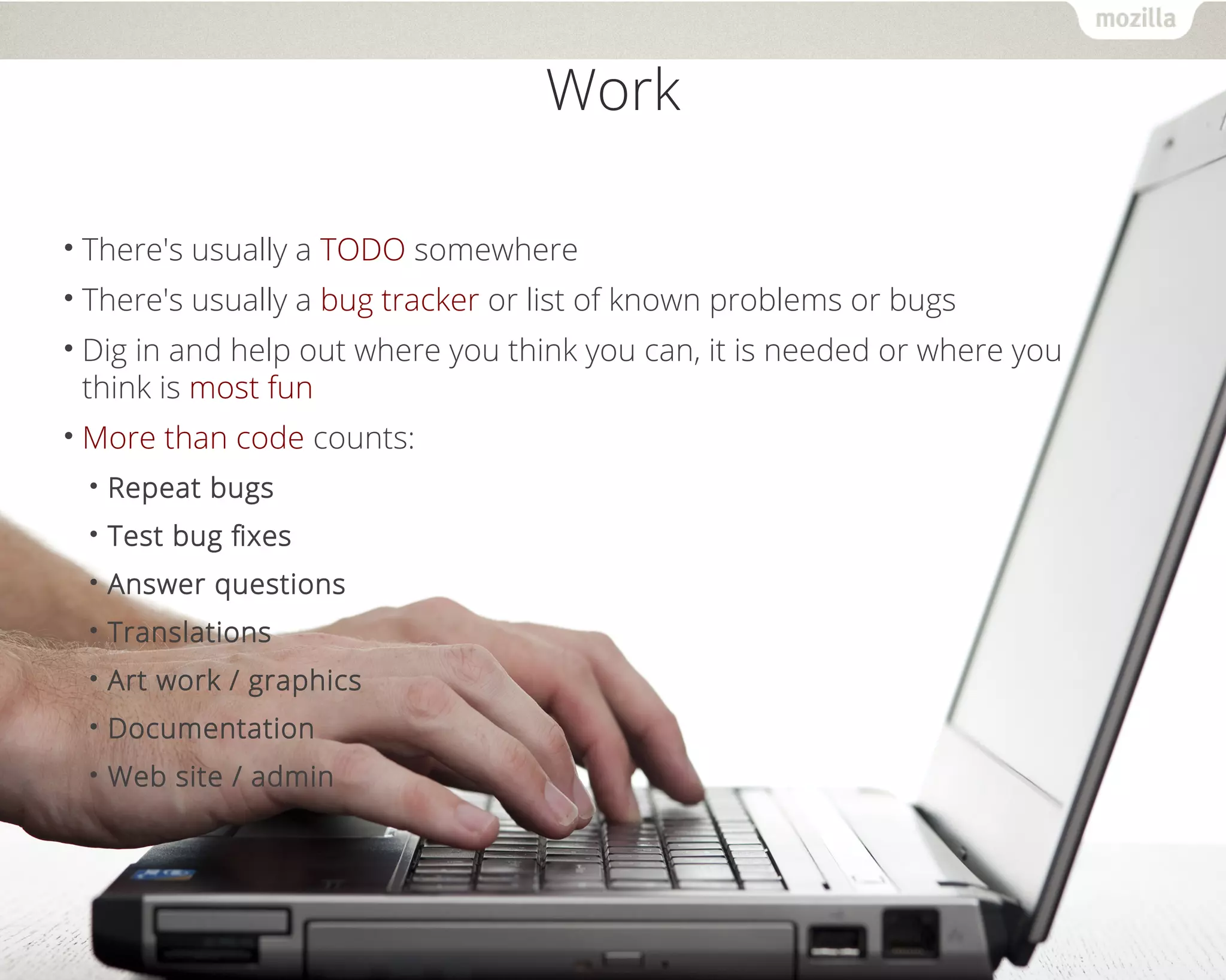 Work 
• There's usually a TODO somewhere 
• There's usually a bug tracker or list of known problems or bugs 
• Dig in and help out where you think you can, it is needed or where you 
think is most fun 
•More than code counts: 
• Repeat bugs 
• Test bug fixes 
• Answer questions 
• Translations 
• Art work / graphics 
• Documentation 
• Web site / admin 
 