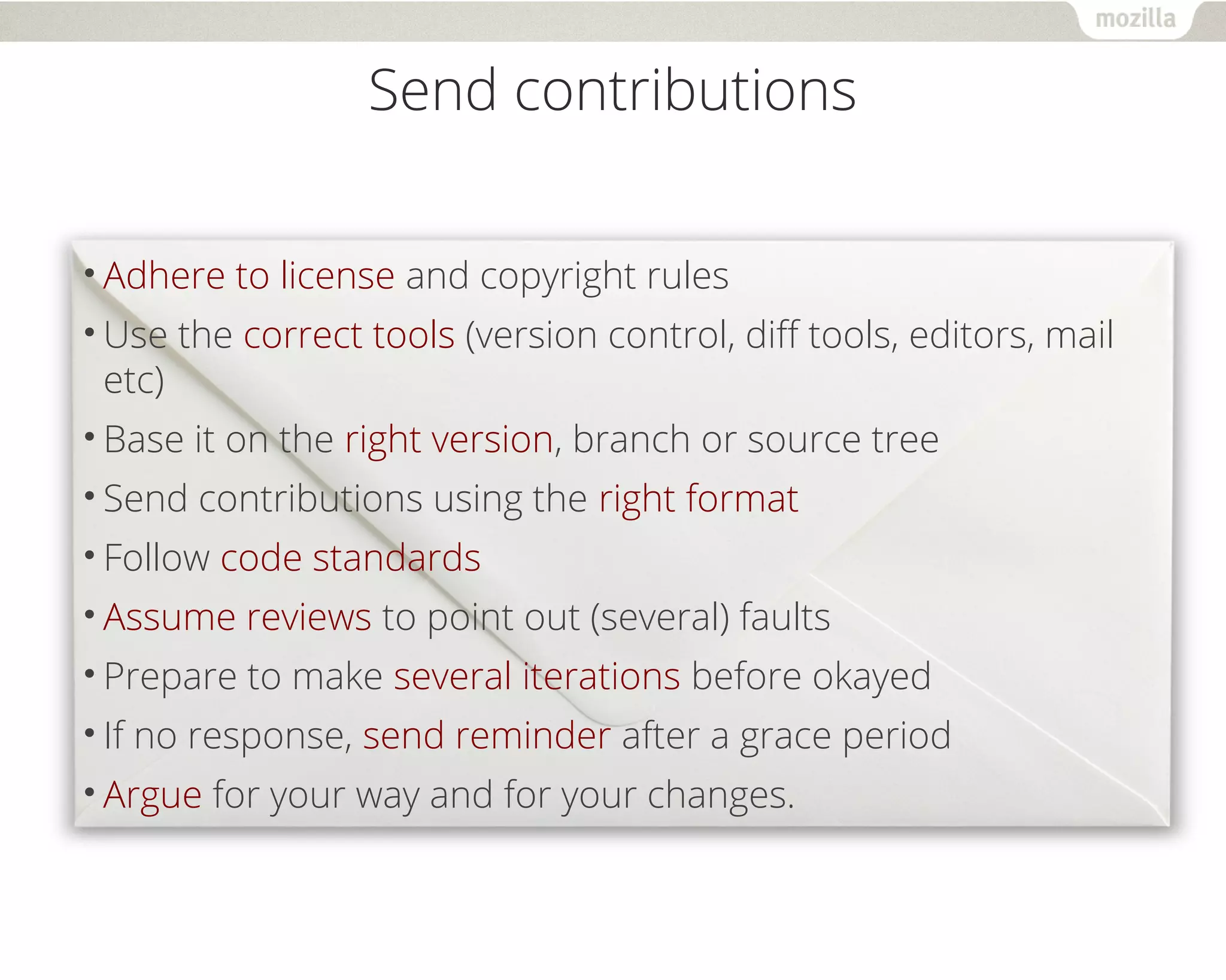 Send contributions 
•Adhere to license and copyright rules 
•Use the correct tools (version control, diff tools, editors, mail 
etc) 
•Base it on the right version, branch or source tree 
•Send contributions using the right format 
•Follow code standards 
•Assume reviews to point out (several) faults 
•Prepare to make several iterations before okayed 
• If no response, send reminder after a grace period 
•Argue for your way and for your changes. 
 