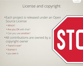 License and copyright 
•Each project is released under an Open 
Source License 
•Which? 
• Are you OK with that? 
• Can you use another? 
•All contributions are owned by a 
copyright owner 
• “hand it over” 
• license it 
• you own it 
 