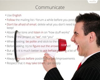 Communicate 
• Use English 
• Follow the mailing list / forum a while before you post 
• Don't be afraid of email, delete what you don't need to 
keep! 
• Absorb the tone and listen in on “how stuff works” 
• Think of the project as “we”, not “you” 
•When posting: be polite and stick to the subject 
• Before asking: try to figure out the answer yourself 
• But also: it is much better to ask before wasting a lot of 
time 
• Always discuss before posting changes/improvements 
• Respect that it may take time to get a reply 
 