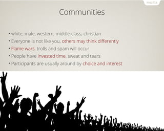 Communities 
• white, male, western, middle-class, christian 
• Everyone is not like you, others may think differently 
• Flame wars, trolls and spam will occur 
• People have invested time, sweat and tears 
• Participants are usually around by choice and interest 
 