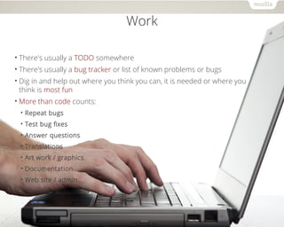 Work 
• There's usually a TODO somewhere 
• There's usually a bug tracker or list of known problems or bugs 
• Dig in and help out where you think you can, it is needed or where you 
think is most fun 
•More than code counts: 
• Repeat bugs 
• Test bug fixes 
• Answer questions 
• Translations 
• Art work / graphics 
• Documentation 
• Web site / admin 
 