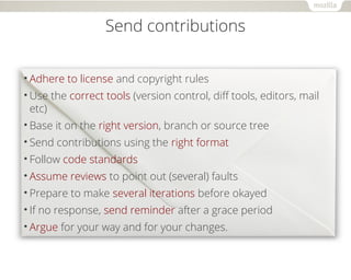 Send contributions 
•Adhere to license and copyright rules 
•Use the correct tools (version control, diff tools, editors, mail 
etc) 
•Base it on the right version, branch or source tree 
•Send contributions using the right format 
•Follow code standards 
•Assume reviews to point out (several) faults 
•Prepare to make several iterations before okayed 
• If no response, send reminder after a grace period 
•Argue for your way and for your changes. 
 