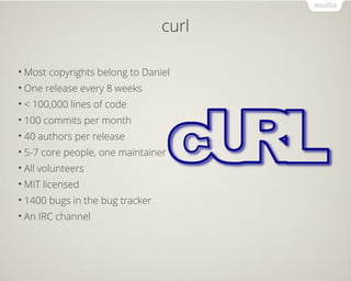 curl 
•Most copyrights belong to Daniel 
• One release every 8 weeks 
• < 100,000 lines of code 
• 100 commits per month 
• 40 authors per release 
• 5-7 core people, one maintainer 
• All volunteers 
•MIT licensed 
• 1400 bugs in the bug tracker 
• An IRC channel 
 