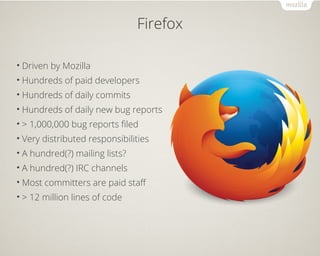 Firefox 
• Driven by Mozilla 
• Hundreds of paid developers 
• Hundreds of daily commits 
• Hundreds of daily new bug reports 
• > 1,000,000 bug reports filed 
• Very distributed responsibilities 
• A hundred(?) mailing lists? 
• A hundred(?) IRC channels 
•Most committers are paid staff 
• > 12 million lines of code 
 