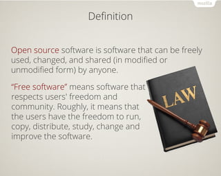 Definition 
Open source software is software that can be freely 
used, changed, and shared (in modified or 
unmodified form) by anyone. 
“Free software” means software that 
respects users' freedom and 
community. Roughly, it means that 
the users have the freedom to run, 
copy, distribute, study, change and 
improve the software. 
 