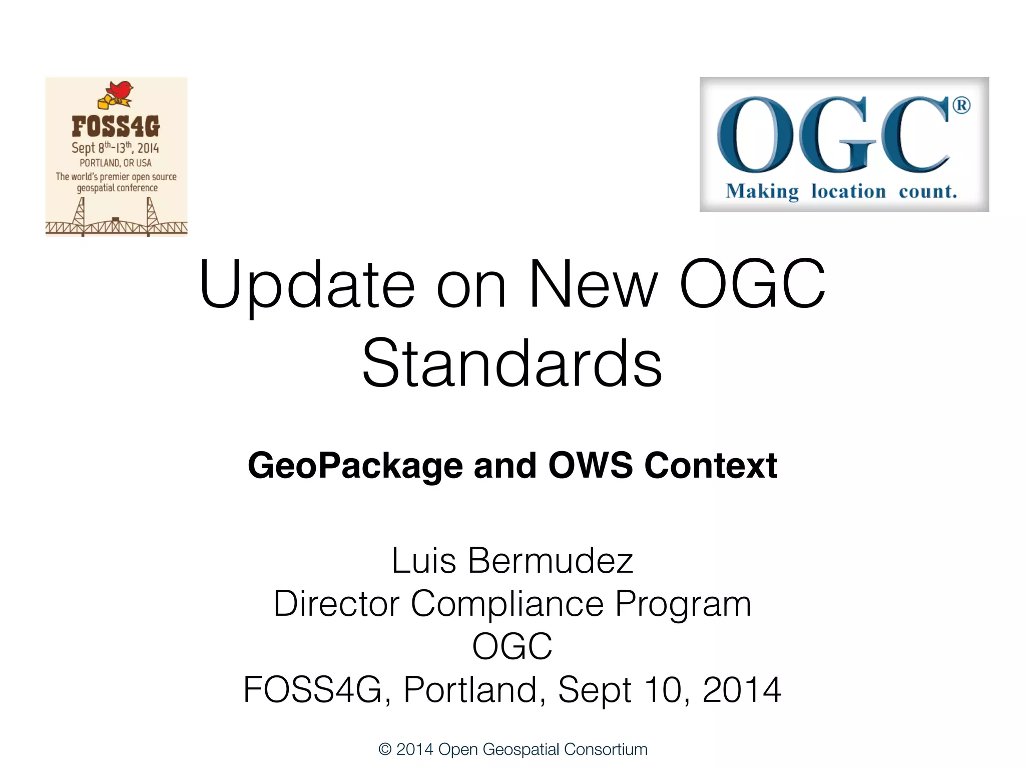 Update on New OGC 
Standards 
GeoPackage and OWS Context 
Luis Bermudez 
Director Compliance Program 
OGC 
FOSS4G, Portland, Sept 10, 2014 
© 2014 Open Geospatial Consortium 
 