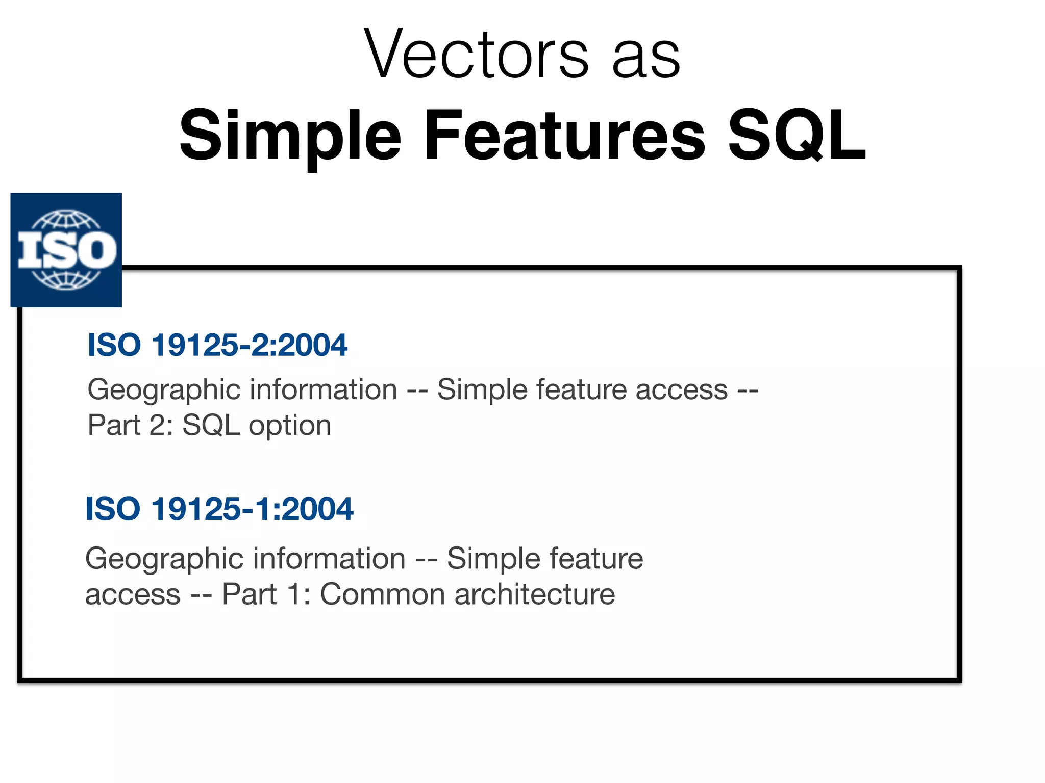 Vectors as 
Simple Features SQL 
ISO 19125-2:2004 
Geographic information -- Simple feature access -- 
Part 2: SQL option 
ISO 19125-1:2004 
Geographic information -- Simple feature 
access -- Part 1: Common architecture 
 