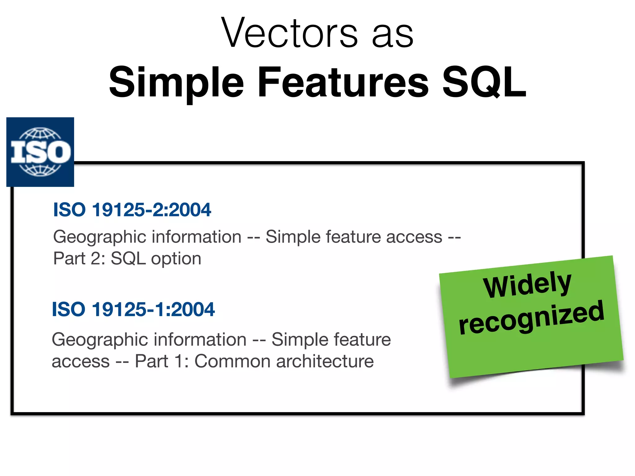 Vectors as 
Simple Features SQL 
ISO 19125-2:2004 
Geographic information -- Simple feature access -- 
Part 2: SQL option 
ISO 19125-1:2004 
Geographic information -- Simple feature 
access -- Part 1: Common architecture 
Widely 
recognized! 
 