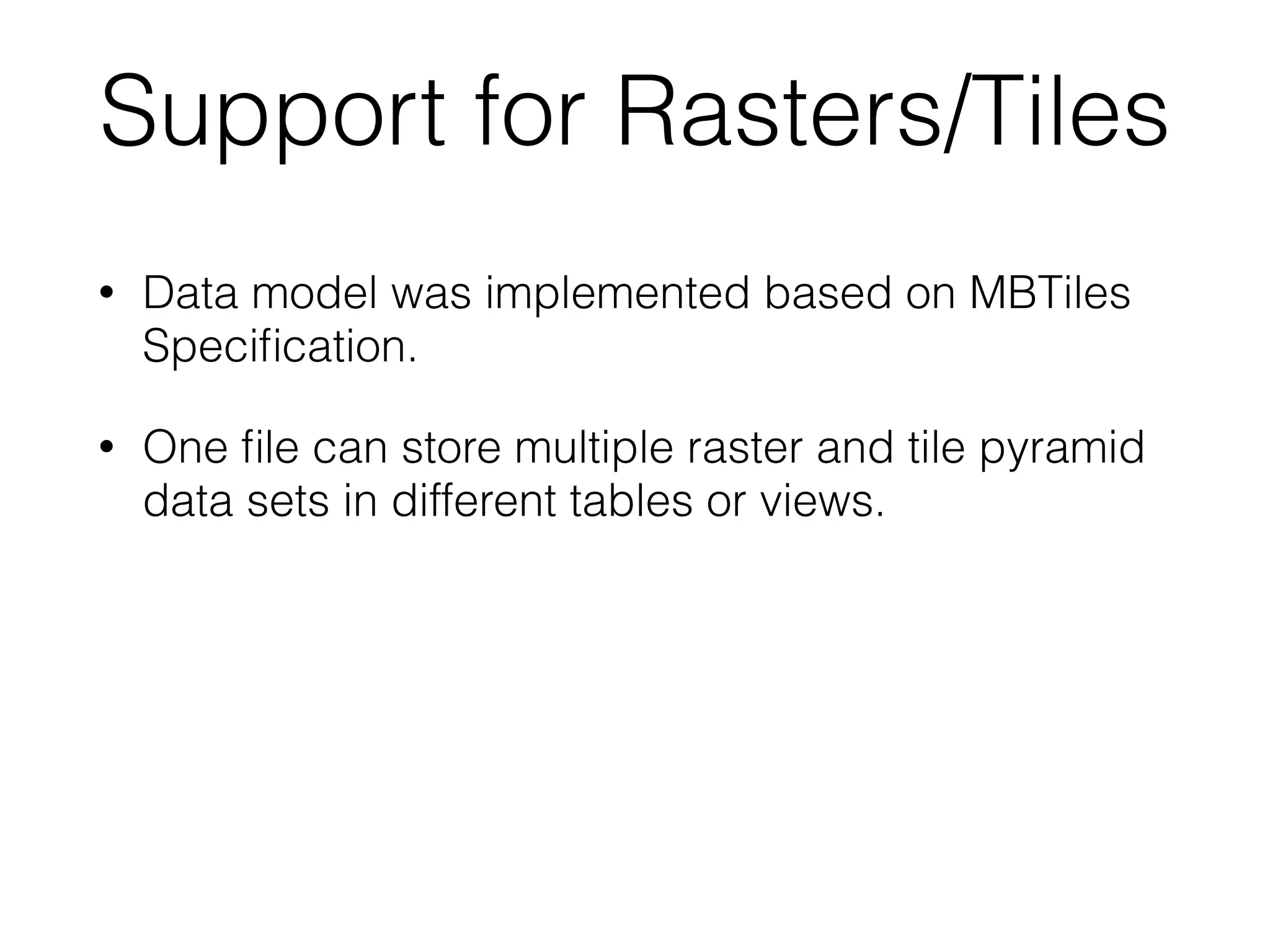 Support for Rasters/Tiles 
• Data model was implemented based on MBTiles 
Specification. 
• One file can store multiple raster and tile pyramid 
data sets in different tables or views. 
 