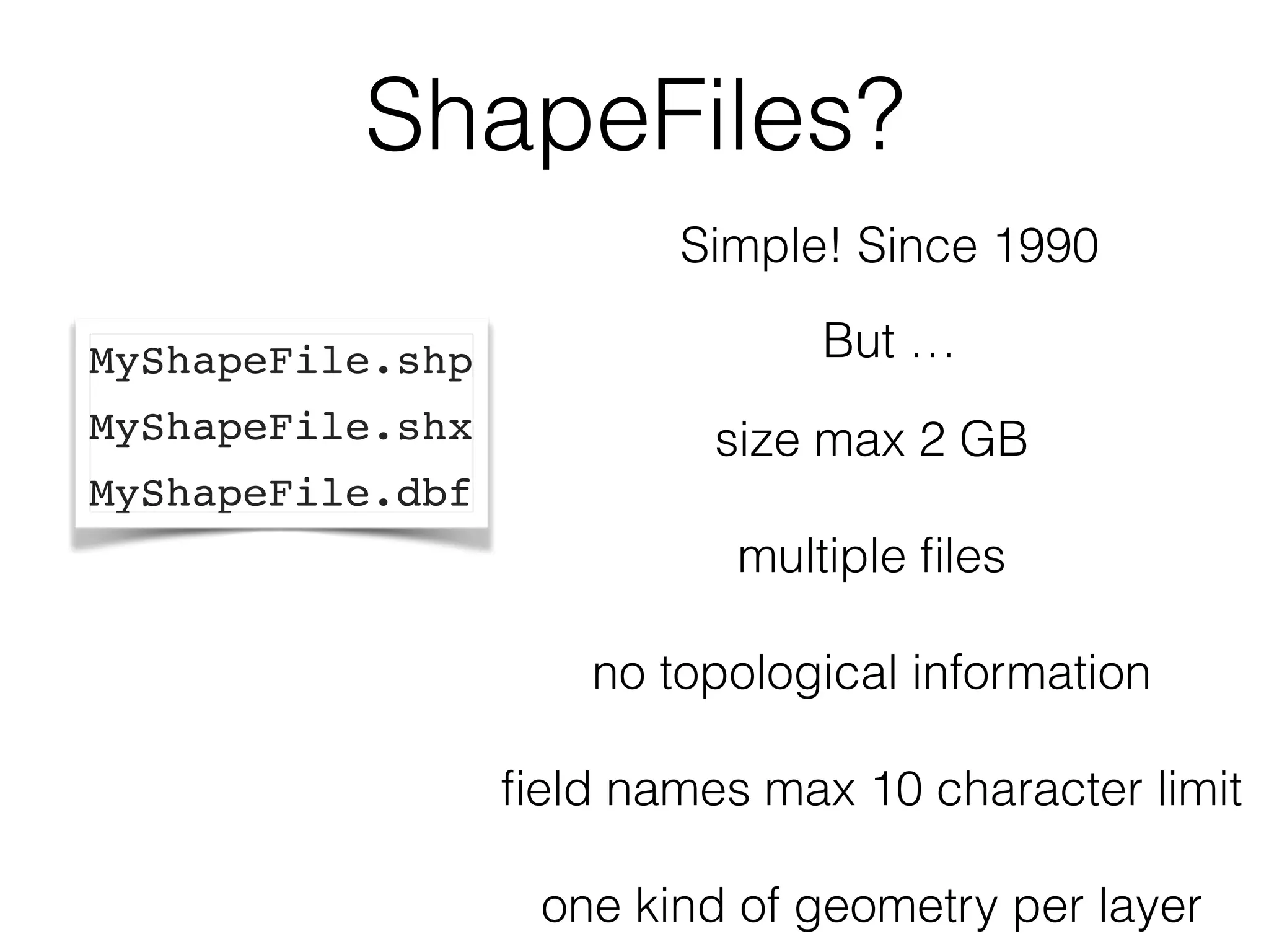 ShapeFiles? 
MyShapeFile.shp 
MyShapeFile.shx 
MyShapeFile.dbf 
Simple! Since 1990 
But … 
! 
size max 2 GB 
! 
multiple files 
! 
no topological information 
! 
field names max 10 character limit 
! 
one kind of geometry per layer 
 