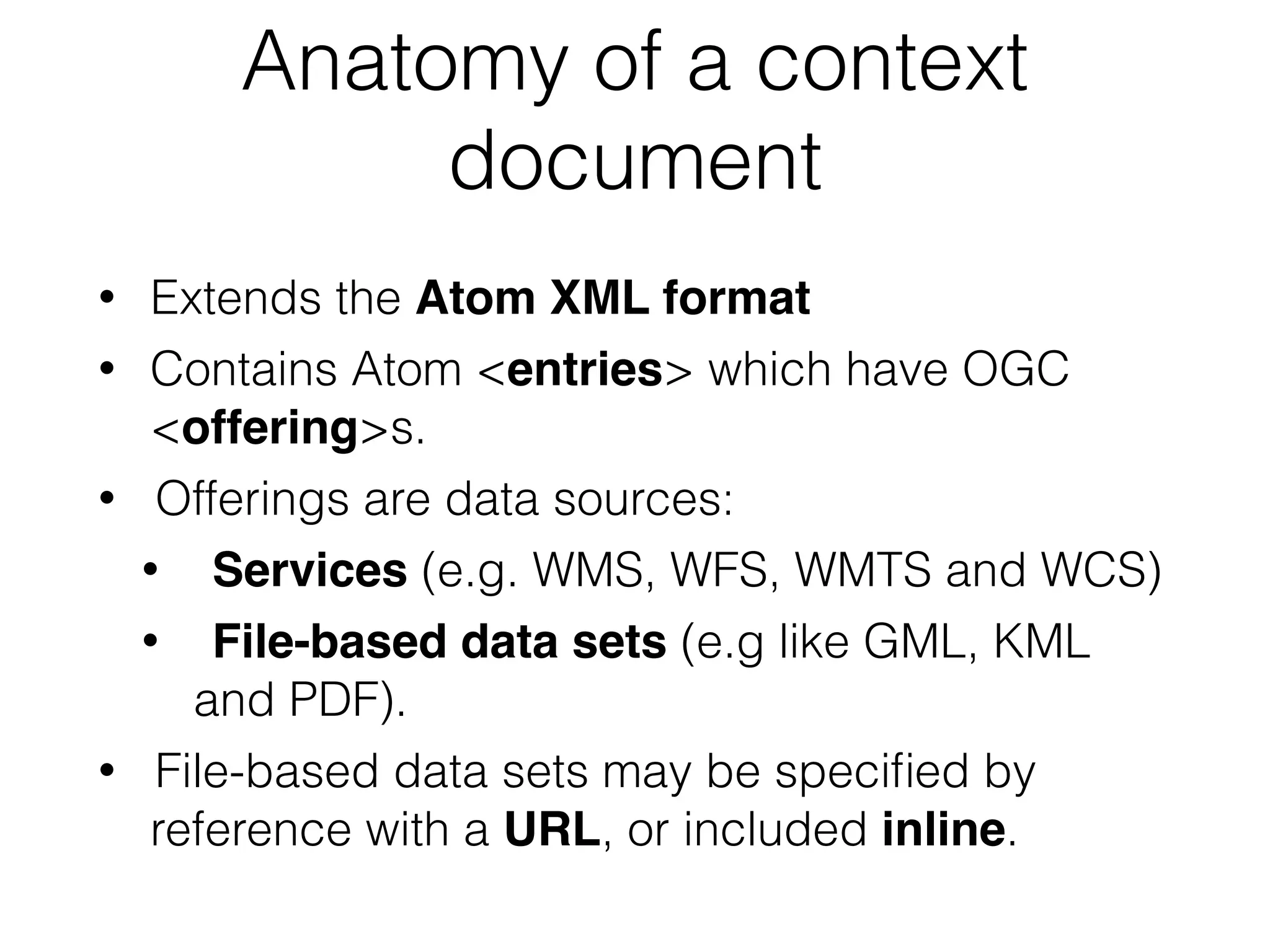 Anatomy of a context 
document 
• Extends the Atom XML format! 
• Contains Atom <entries> which have OGC 
<offering>s. 
• Offerings are data sources: 
• Services (e.g. WMS, WFS, WMTS and WCS) 
• File-based data sets (e.g like GML, KML 
and PDF). 
• File-based data sets may be specified by 
reference with a URL, or included inline. 
 