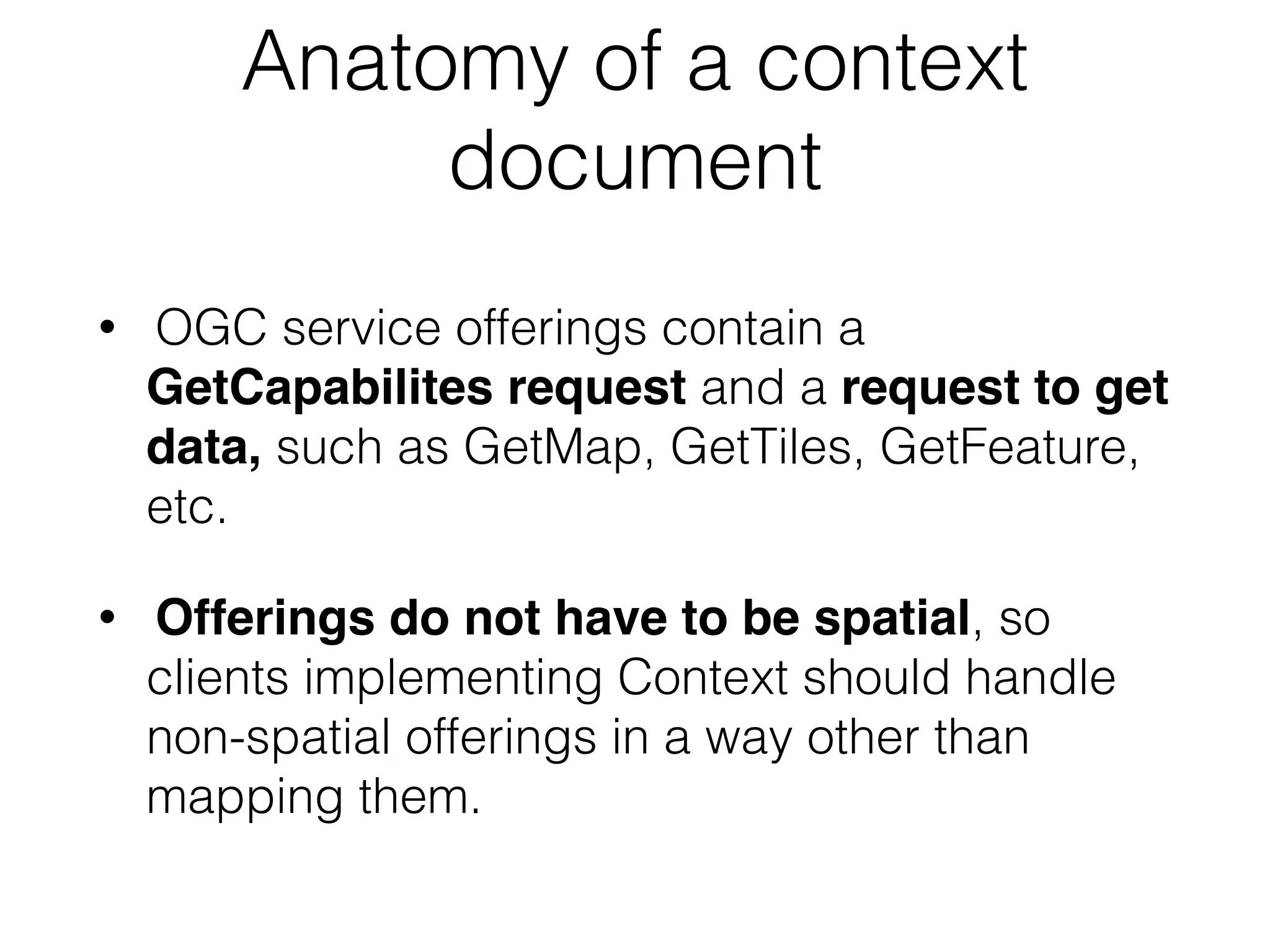 Anatomy of a context 
document 
• OGC service offerings contain a 
GetCapabilites request and a request to get 
data, such as GetMap, GetTiles, GetFeature, 
etc. 
• Offerings do not have to be spatial, so 
clients implementing Context should handle 
non-spatial offerings in a way other than 
mapping them. 
 
