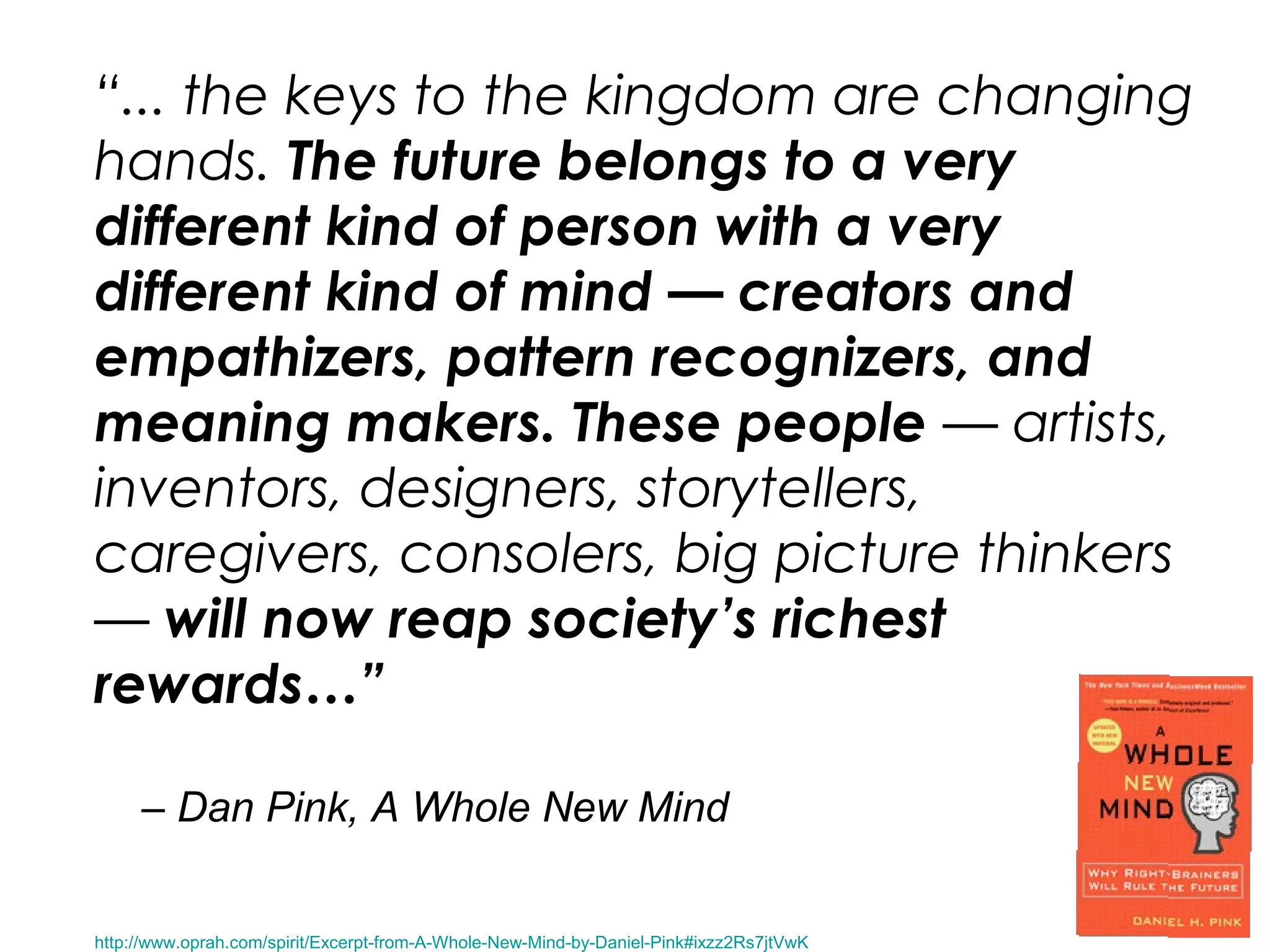 “... the keys to the kingdom are changing
hands. The future belongs to a very
different kind of person with a very
different kind of mind — creators and
empathizers, pattern recognizers, and
meaning makers. These people — artists,
inventors, designers, storytellers,
caregivers, consolers, big picture thinkers
— will now reap society’s richest
rewards…”
– Dan Pink, A Whole New Mind
http://www.oprah.com/spirit/Excerpt-from-A-Whole-New-Mind-by-Daniel-Pink#ixzz2Rs7jtVwK
 