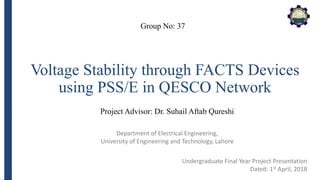 Department of Electrical Engineering,
University of Engineering and Technology, Lahore
Voltage Stability through FACTS Devices
using PSS/E in QESCO Network
Group No: 37
Project Advisor: Dr. Suhail Aftab Qureshi
Undergraduate Final Year Project Presentation
Dated: 1st April, 2018
 