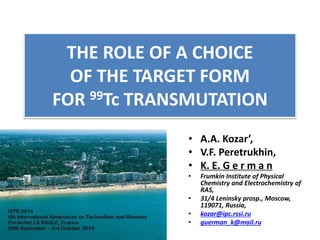 THE ROLE OF A CHOICE 
OF THE TARGET FORM 
FOR 99Tc TRANSMUTATION 
• А.А. Kozar’, 
• V.F. Peretrukhin, 
• K. E. G e r m a n 
• Frumkin Institute of Physical 
Chemistry and Electrochemistry of 
RAS, 
• 31/4 Leninsky prosp., Moscow, 
119071, Russia, 
• kozar@ipc.rssi.ru 
• guerman_k@mail.ru 
 