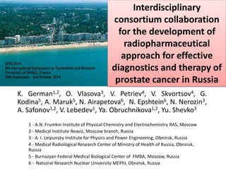 Interdisciplinary 
consortium collaboration 
for the development of 
radiopharmaceutical 
approach for effective 
diagnostics and therapy of 
prostate cancer in Russia 
K. German1,2, O. Vlasova3, V. Petriev4, V. Skvortsov4, G. 
Kodina5, A. Maruk5, N. Airapetova6, N. Epshtein6, N. Nerozin3, 
A. Safonov1,2, V. Lebedev1, Ya. Obruchnikova1,2, Yu. Shevko3 
1 - A.N. Frumkin Institute of Physical Chemistry and Electrochemistry RAS, Moscow 
2 - Medical Institute Reaviz, Moscow branch, Russia 
3 - A. I. Leipunsky Institute for Physics and Power Engineering, Obninsk, Russia 
4 - Medical Radiological Research Center of Ministry of Health of Russia, Obninsk, 
Russia 
5 - Burnazyan Federal Medical Biological Center of FMBA, Moscow, Russia 
6 - National Research Nuclear University MEPhI, Obninsk, Russia 
 