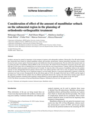 British Journal of Oral and Maxillofacial Surgery 52 (2014) 334–339
Available online at www.sciencedirect.com
Consideration of effect of the amount of mandibular setback
on the submental region in the planning of
orthodontic–orthognathic treatment
Mehrangiz Ghassemia,∗,1, Ralf-Dieter Hilgersb,1, Abdolreza Jamilianc,
Frank Hölzled, Ulrike Fritza, Marcus Gerressene, Alireza Ghassemid
a Department of Orthodontics, RWTH Aachen University, Aachen, Germany
b Department of Medical Statistics, RWTH Aachen University, Aachen, Germany
c Department of Orthodontics, Azad University of Tehran, Tehran, Iran
d Department of Oral, Maxillofacial and Plastic Facial Surgery, RWTH Aachen University, Aachen, Germany
e Department of Oral, Maxillofacial and Plastic Facial Surgery, University Hospital Zwickau, Zwickau, Germany
Accepted 20 January 2014
Available online 1 March 2014
Abstract
Aesthetic outcome has gained in importance in the treatment of patients with orthognathic problems. Historically, Class III malocclusions
have historically been treated by isolated mandibular setback and maxillary advancement, whereas bimaxillary procedures have recently
become the more common option. Functional outcome and stability have been discussed previously. The aim of this observational study was
to evaluate the effect of mandibular setback (BSSO) on the cervical region. We studied 38 Class III patients (20 women and 18 men, mean
(SD) age 25 (0.8) years) who we identiﬁed from our clinical records and who were treated between 1 January 2002 and 30 December2012
with mandibular setback procedures and followed up for 6 months. To study the effect of the amount of mandibular setback on the aesthetic
outcome we have distinguished between patients with less than 5 mm setback and those with 5 mm or more. In patients whose mandibular
setback was less than 5 mm there was no signiﬁcant change in cervical length. However, it decreased signiﬁcantly in patients in whom the
movement was 5 mm or more. Postoperatively the lip–chin–throat angle (p = 0.02), the length of the lower lip (p = 0.002), and the length of
the upper lip (p = 0.003) from the aesthetic line also differed signiﬁcantly between the 2 groups. Our observations strongly suggest that all
these relations should be considered when treatment is being planned to avoid an unpleasant aesthetic impact on the chin region.
© 2014 The British Association of Oral and Maxillofacial Surgeons. Published by Elsevier Ltd. All rights reserved.
Keywords: Orthodontic and orthognathic treatment; Submental region; Mandibular setback
Introduction
When deformities of the jaw are being treated there are
3 main issues that must be dealt with: aesthetics, function, and
long-term stability. Combined orthodontic and orthognathic
∗ Corresponding author at: Pauwelsstrasse 30, 52074 Aachen, Germany.
Tel.: +49 2418035796.
E-mail addresses: mghassemi@ukaachen.de,
sepideghassemi@yahoo.de (M. Ghassemi).
1 These authors contributed equally.
surgical treatment can be used to optimise these issues
in skeletal Class III malocclusion. Maxillary advancement,
mandibular setback, and bimaxillary osteotomy are 3 options
from which we should select the best procedure. The extent
of complications should also be considered. These consid-
erations should be borne in mind from the beginning when
treatment is being planned.
Mandibular setback as the sole option for treatment is now
used in less than 10% of Class III patients, whereas maxil-
lary advancement is used in 45–50%, and two-jaw surgery
has become the preferred method in the remaining 40–45%
0266-4356/$ – see front matter © 2014 The British Association of Oral and Maxillofacial Surgeons. Published by Elsevier Ltd. All rights reserved.
http://dx.doi.org/10.1016/j.bjoms.2014.01.009
 