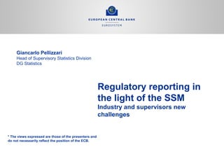 Regulatory reporting in
the light of the SSM
Industry and supervisors new
challenges
Giancarlo Pellizzari
Head of Supervisory Statistics Division
DG Statistics
* The vies * The views expressed are those of the
presenters and do not necessarily reflect the position
of the ECB.
* The views expressed are those of the presenters and
do not necessarily reflect the position of the ECB.
* The views expressed are those of
the presenters and do not necessarily
 