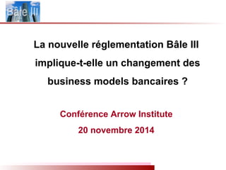 La nouvelle réglementation Bâle III
implique-t-elle un changement des
business models bancaires ?
Conférence Arrow Institute
20 novembre 2014
 
