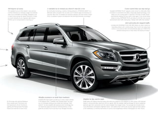 360 degrees of vision.

A watchful eye to remind you when it’s time for a rest.

The available Surround View System5 uses cameras
in all four directions to compose a single, live overhead
view of your immediate surroundings. Displayed on the
in- dash screen during low-speed maneuvers, it helps
you avoid obstacles as you negotiate tight spaces,
whether you’re moving forward or backing up.12

By continually monitoring a variety of driving behaviors, ATTENTION ASSIST® is a
Mercedes -Benz innovation that can alert you if it detects signs of drowsiness on
long trips. More than 70 variables are measured, starting in the first minutes of each
drive, to establish a pattern and determine the warning thresholds accordingly.13

Cruise control that can stop and go.
Available DISTRONIC PLUS® adaptive cruise control5 is a Mercedes - Benz
innovation in convenience and safety. Using radar-based technology, it can
adapt your set cruising speed in response to the flow of traffic ahead — 
automatically slowing until your path is clear again. If the vehicle ahead
slows to a stop, DISTRONIC PLUS can brake to a full halt, then resume
automatically when traffic starts going — helping make traffic less stressful.14

Alert and action for stopped traffic.
Included with DISTRONIC PLUS, PRE‑SAFE Brake can help to detect an
impending collision with a vehicle ahead. Even if you’re not using cruise
control, it can sound an alert and automatically apply up to 100% of the
vehicle’s braking force to help reduce the severity of impact.7

Mindful assistance on multi-lane roadways.
GL 450 shown with optional Palladium
Silver metallic paint, Panorama roof,
and Appearance, Driver Assistance,
Lighting and Parking Assist Packages.
Please see endnotes on back cover.

Available Blind Spot Assist5 can alert you to some unseen vehicles
in the adjacent lane.15 Available Lane Keeping Assist5 can warn
you of unintended drifting across visible lane markings.13 Both
systems13 are also available with advanced active technology that
can selectively apply the brakes at individual wheels, to help
guide the car back into its own lane if you disregard the alerts.

Brighter by day, and by night.
Bright white LED Daytime Running Lamps help make your presence more apparent to other drivers. LED taillamps
feature 3‑dimensional fiber optics and LED turn signals. With the available Lighting Package,5 Bi ‑Xenon headlamps
generate light that’s perceived more like natural daylight than halogen lamps. The package also includes Active
Curve Illumination and Adaptive Highbeam Assist — two systems that continuously vary the angle and beam pattern
of the headlamps, to maximize illumination of corners and straightaways without creating glare for other drivers.

 
