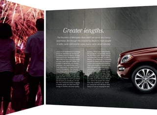 Greater lengths.
The founders of Mercedes-Benz didn’t set out to be a luxury
automaker. But through the unwavering desire to move people
in safer, surer and smarter ways, luxury came about naturally.
Luxury is not established in a pricetag,
proven by appearances, nor born of
an inflated desire to impress. At least
true luxury is not. What makes luxury
real is that it’s true to you, your needs
and your most important wishes. It’s
a matter of generosity over excess,
substance over superficiality, and — 
most importantly — an experience far
beyond the expense. Your favorite
hotel doesn’t earn its stars from the
number of tiers in its lobby chandelier.
It’s how well its people and amenities
make you feel cared for, comfortable,
and appreciated not “as if” you matter
but because you actually do. It’s why
the most treasured brands of luggage
or leather goods can each trace their
lineage to families who prize quality,

function, beauty and craftsmanship
not just equally, but eternally. And it’s
why the finest watch doesn’t merely
commemorate a moment — or even a
lifetime — of achievement, it constantly
rewards its wearer with its precision,
comfort and unquestioned reliability.
These same assets of character are
what distinguish a genuine luxury
automobile — or 7‑ passenger SUV —
from one that’s merely flashy, showy
or plush. The award- winning, finely
crafted and abundantly comfortable
GL‑Class also goes to great lengths to
be a safer, surer and smarter SUV for
you — and for the people who matter
more than anything to you. Simply
put, having the most will never mean
nearly as much as enjoying the best.

 