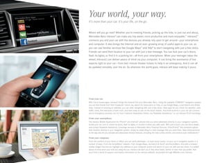 Your world, your way.
It’s more than your car. It’s your life, on the go.
Where will you go next? Whether you’re meeting friends, picking up the kids, or just out and about,
Mercedes-Benz mbrace® can make any trip easier, more productive and more enjoyable.11 mbrace2™
connects you and your car with the devices you already rely upon to get around — your smartphone
and computer. It also brings the Internet and an ever -growing array of useful apps to your car, so
you can use familiar services like Google Maps™ and Yelp® to start navigating with just a few clicks.
Friends can send their location to your car with just a text message. You can lock your car’s doors,
flash its lights, or find it in a parking lot — all from your smartphone. When your teenager takes the
wheel, mbrace2 can deliver peace of mind via your computer. It can bring the assistance of live
experts right to your car — from last-minute theater tickets to help in an emergency. And it can all
be updated remotely, over the air. So wherever the world goes, mbrace will keep making it yours.

F
 rom your car.
With Cloud -based apps, mbrace2 brings the Internet into your Mercedes -Benz. Using the available COMAND® navigation system,
you can find friends from their Facebook® check- ins, search for restaurants on Yelp, or use Google Maps, Local Search and Street
View. Instead of entering an address, you can start navigating with just a few clicks. New apps let you check the weather, view
traffic cams, find and book a hotel room, and even keep an eye on the stock market. And three buttons in your car can connect
you to emergency services, our 24 ‑hour Customer Assistance Center, our Roadside Assistance,21 or our mbrace PLUS Concierge.

F
 rom your smartphone.
The mbrace Mobile Application for iPhone® and Android™ phones lets you send addresses directly to your navigation system,
locate your car, lock or unlock its doors, flash its lights, or monitor it when you valet-park. With just a touch, you can find a dealer,
and contact Roadside Assistance, Concierge services or Mercedes ‑Benz Financial Services. Drive2Friend ™ lets someone upload
their location directly to your navigation system, simply by responding to a text message that you send them. New enhancements
to the app also let you activate and deactivate mbrace features, including the new curfew minder, and receive push notifications.22

F
 rom your computer.
From the comfort of your home or office, you can send addresses — or even exact routes — to your car’s navigation system in a
number of ways: From the Send2Benz™ website. From Google Maps, via Search  Send™ and Route2Benz. And with a browser
toolbar widget that lets you highlight any address on your computer screen and send it to your car with just two clicks. For added
peace of mind when your kids are using the car, mbrace can alert you if they drive faster, farther or later than you prefer. And
you’ll find a world of support and helpful information at the mbrace website, accessible through MBUSA.com/mbrace.

 