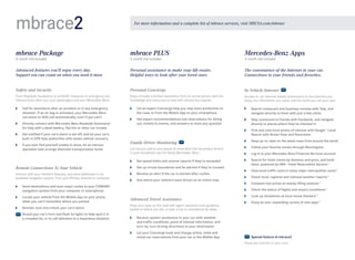 mbrace2

For more information and a complete list of mbrace services, visit MBUSA.com/mbrace

mbrace Package

mbrace PLUS

Mercedes-Benz Apps

Advanced features you’ll enjoy every day. 
Support you can count on when you need it most.

Personal assistance to make your life easier. 
Helpful ways to look after your loved ones.

The convenience of the Internet in your car. 
Connections to your friends and favorites.  

Safety and Security

Personal Concierge

In-Vehicle Internet

From Roadside Assistance to antitheft measures to emergency aid,
mbrace looks after you, your passengers and your Mercedes -Benz.

Enjoy virtually unlimited assistance from an actual person with the
knowledge and resources to help with almost any request.

Access in -car Internet-based connections to the interests you
enjoy, the information you need, and the world you call your own.

	
Call for assistance after an accident or in any emergency
situation. If an air bag is activated, your Mercedes-Benz
can place an SOS call automatically, even if you can’t

	 an expert Concierge help you stay more productive on
Let
the road, or from the Mobile App on your smartphone

	
Search restaurant and business reviews with Yelp, and
navigate directly to them with just a few clicks

	
Get expert recommendations and reservations for dining
out, tickets to events, and answers to most any question

	
Stay connected to friends with Facebook, and navigate
directly to places where they’ve checked in

6-month trial included

	
Directly connect with Mercedes-Benz Roadside Assistance
for help with a dead battery, flat tire or other car trouble
	
Get notified if your car’s alarm is set off, and let your car’s
built-in GPS help authorities with stolen vehicle recovery
	 you ever find yourself unable to drive, let an mbrace
If
specialist help arrange alternate transportation home

3- month trial included

	
Find and view local points of interest with Google™ Local
Search with Street View and Panoramio

Family Driver Monitoring

	
Keep up -to - date on the latest news from around the world

Let mbrace add to your peace of mind when the secondary drivers
in your household use the family Mercedes-Benz.

	
Follow your favorite stocks through Morningstar

	

Set speed limits and receive reports if they’re exceeded

Remote Connections To Your Vehicle

	 up virtual boundaries and be alerted if they’re crossed
Set

Interact with your vehicle’s features, and send addresses to its
available navigation system, from your iPhone, Android or computer.

	
Receive an alert if the car is started after curfew

	
Remote - lock and unlock your car’s doors
	
Sound your car’s horn and flash its lights to help spot it in
a crowded lot, or to call attention to a hazardous situation

	

Log in to your Mercedes-Benz Financial Services account

	
Search for hotel rooms by distance and price, and book
them, powered by HRS — Hotel Reservation Service23

Advanced Travel Assistance
Keep your eyes on the road with agent- assisted route guidance
based on where you are, or plan a trip to somewhere far away.

	

View local traffic cams in many major metropolitan areas23

	

Check local, regional and national weather reports23

	

Compare fuel prices at nearby filling stations23

	

	
See where your vehicle’s been driven on an online map

	
Send destinations and even exact routes to your COMAND
navigation system from your computer or smartphone
	
Locate your vehicle from the Mobile App on your phone
when you can’t remember where you parked

3-month trial included

Check the status of flights and airport conditions23

	

Look up showtimes at local movie theaters23

	
Enjoy an ever-expanding variety of new apps23

	
Receive spoken assistance in your car with weather
and traffic conditions, point of interest information, and
turn -by -turn driving directions to your destination
	 your Concierge book and change airline, hotel and
Let
rental car reservations from your car or the Mobile App

Special feature of mbrace2
Please see endnotes on back cover.

 