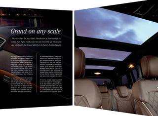 Grand on any scale.
More inches for your feet. Headroom at the head of its
class. But if you really want to see how the GL measures
up, start with the tiniest stitch in its hand - finished seats.

With a grand tradition of luxury in
its lineage, you wouldn’t expect the
GL to do anything on a small scale.
Offering class-leading headroom in
every row, it turns its full size into
full - fledged comfort for all aboard.
And while some large SUVs trace
their roots to pickup trucks, the GL
shares its legacy with some of the
most revered luxury cars in history.
Let your hands caress its precisely
top -stitched upholstery and you’ll
feel the genuine devotion of the
artisan’s hands that fit it to each
seat. Gaze into the glow of its fine
wood trim, and you’ll see the handfinishing that’s been the way of
Mercedes - Benz for generations.

An expanded palette of cabin trim
options lets you tailor your GL to
your personal sense of style, with
five wood trims and nine available
leathers — including the exquisitely
supple, hand-selected, handcrafted
designo Nappa leather. Every GL’s
steering wheel is also hand-sewn in
supple Nappa leather, with options
to have the rim heated or accented
with wood that matches the cabin.
Of course, leading-edge innovation
is as much a part of the GL legacy
as its time -tested quality. From its
available giant Panorama roof to its
heated and cooled cupholders,5 the
GL‑ Class proves that true luxury is
best measured on a human scale.

 