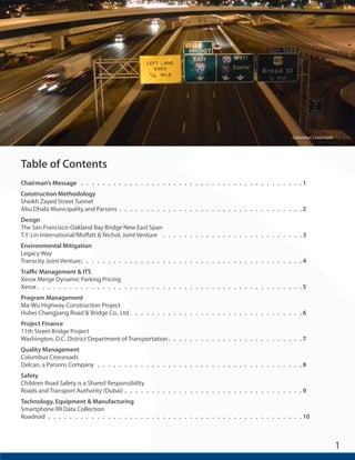 1 
Table of Contents 
Chairman’s Message. . . . . . . . . . . . . . . . . . . . . . . . . . . . . . . . . . . . . . . . . . 1 
Construction Methodology 
Sheikh Zayed Street Tunnel 
Abu Dhabi Municipality and Parsons . . . . . . . . . . . . . . . . . . . . . . . . . . . . . . . . . . 2 
Design 
The San Francisco-Oakland Bay Bridge New East Span 
T.Y. Lin International/Moffatt & Nichol, Joint Venture . . . . . . . . . . . . . . . . . . . . . . . . . . . 3 
Environmental Mitigation 
Legacy Way 
Transcity Joint Venture. . . . . . . . . . . . . . . . . . . . . . . . . . . . . . . . . . . . . . . . . 4 
Traffic Management & ITS 
Xerox Merge Dynamic Parking Pricing 
Xerox. . . . . . . . . . . . . . . . . . . . . . . . . . . . . . . . . . . . . . . . . . . . . . . . . 5 
Program Management 
Ma-Wu Highway Construction Project 
Hubei Changjiang Road & Bridge Co., Ltd . . . . . . . . . . . . . . . . . . . . . . . . . . . . . . . . 6 
Project Finance 
11th Street Bridge Project 
Washington, D.C. District Department of Transportation. . . . . . . . . . . . . . . . . . . . . . . . . 7 
Quality Management 
Columbus Crossroads 
Delcan, a Parsons Company . . . . . . . . . . . . . . . . . . . . . . . . . . . . . . . . . . . . . . 8 
Safety 
Children Road Safety is a Shared Responsibility 
Roads and Transport Authority (Dubai) . . . . . . . . . . . . . . . . . . . . . . . . . . . . . . . . . 9 
Technology, Equipment & Manufacturing 
Smartphone IRI Data Collection 
Roadroid. . . . . . . . . . . . . . . . . . . . . . . . . . . . . . . . . . . . . . . . . . . . . . . 10 
Columbus Crossroads 
 