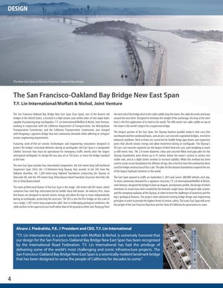 4 
DESIGN 
Alvaro J. Piedrahita, P.E. // President and CEO, T.Y. Lin International 
“T.Y. Lin International, in a joint venture with Moffatt & Nichol, is extremely honored that 
our design for the San Francisco-Oakland Bay Bridge New East Span has been recognized 
by the International Road Federation. T.Y. Lin International has had the privilege of 
delivering some of the world’s most challenging and iconic infrastructure projects. The 
San Francisco-Oakland Bay Bridge New East Span is a seismically-resilient landmark bridge 
that has been designed to serve the people of California for decades to come.” 
The San Francisco-Oakland Bay Bridge New East Span 
T.Y. Lin International/Moffatt & Nichol, Joint Venture 
The San Francisco-Oakland Bay Bridge New East Span (East Span), one of the busiest toll 
bridges in the United States, is located in a high seismic zone within miles of two major faults 
capable of producing large earthquakes. T.Y. Lin International/Moffatt & Nichol, Joint Venture, 
working in conjunction with the California Department of Transportation, the Metropolitan 
Transportation Commission, and the California Transportation Commission, was charged 
with designing a signature bridge that met community demands while adhering to stringent 
seismic engineering requirements. 
Featuring state-of-the-art seismic technologies and engineering innovations designed to 
protect the bridge’s structural elements during an earthquake, the East Span is a designated 
Lifeline Structure that must be operational for emergency traffic shortly after the largest 
anticipated earthquake. Its design life was also set at 150 years, or twice the bridge standard 
at the time. 
The new East Span includes four interrelated components: the 624-meter-long Self-Anchored 
Suspension Span (SAS); the 1.9-kilometer-long Skyway that ascends to the SAS from the 
Oakland shoreline; the 1,289-meter-long Oakland Touchdown connecting the Skyway to 
Interstate 80; and the 470-meter-long Yerba Buena Island Transition Structure that links the 
SAS to Yerba Buena Island. 
The main architectural feature of the East Span is the single, 160-meter-tall SAS tower, which 
comprises four steel legs interconnected by fusible shear link beams. An industry first, shear 
link beams are designed to absorb seismic energy and allow the legs to move independently 
during an earthquake, protecting the structure. The SAS is also the first bridge on this scale to 
use a single, 1,387-meter-long suspension cable. Due to challenging geological conditions, the 
cable anchors in the superstructure itself rather than in the ground at either end. Rising up from 
the east end of the bridge deck to the cable saddle atop the tower, the cable descends and loops 
around the west bent. Designed to minimize the weight of the anchorage, the loop at the west 
bent is the first application of its kind in the world. The 408-metric ton cable saddle on top of 
the tower is the world’s largest for a suspension bridge. 
The longest portion of the East Span, the Skyway features parallel viaducts that carry five 
westbound and five eastbound lanes, and are pre-cast concrete segmental bridges, erected in 
balanced cantilever. Deck sections are connected by fusible hinge pipe beams and expansion 
joints that absorb seismic energy and allow movement during an earthquake. The Skyway’s 
452 pre-cast concrete segments are the largest of their kind ever cast, each weighing as much 
as 680 metric tons. The 2.4-meter diameter, rebar and concrete-filled steel pipe piles for the 
Skyway foundations were driven up to 91 meters below the water’s surface to anchor into 
stable soils, and at a slight batter (incline) to increase stability. While this method has been 
used to create secure foundations for offshore oil rigs, this is the first time this method has been 
used for bridge construction of this scale. The piles for the deepest foundations required the use 
of the largest hydraulic hammers in the world. 
The East Span opened to traffic on September 2, 2013 and carries 300,000 vehicles each day. 
To meet community demand for a signature structure, T.Y. Lin International/Moffatt & Nichol, 
Joint Venture, designed the bridge to have an elegant, aerodynamic profile, the design of which 
minimizes its visual mass and is marked by the dramatic single tower, the looped cable system, 
and the sweeping roadways of the Skyway. In order to meet the challenges of seismicity and the 
bay’s geological features, the project team advanced existing bridge design and engineering 
principles in order to provide the highest levels of seismic safety. The iconic East Span will serve 
the people of the San Francisco Bay Area and the State of California for generations to come. 
The New East Span of the San Francisco-Oakland Bay Bridge 
 