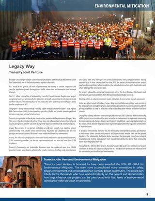 5 
Legacy Way 
Transcity Joint Venture 
Brisbane is no stranger to large-scale infrastructure projects with the city at the center of South 
East Queensland, one of the fastest growing regions in Australia. 
As a result of this growth, all levels of government are seeking to combat congestion and 
cater for population growth through smart traffic connections and innovative road network 
schemes. 
The $1.5 billion Legacy Way is Brisbane City Council’s (Council) current flagship road project 
comprising twin, two lane tunnels, 4.6 kilometers in length, connecting the city’s western and 
northern suburbs. The delivery phase of the project has been underway since early 2011 and is 
due for completion in 2015. 
The project is being constructed by Transcity, a joint venture between Brisbane’s local experts 
BMD Constructions (BMD), Italian tunneling specialists Ghella, and Spanish tunneling and civil 
infrastructure giant Acciona Infrastructures. 
Transcity is responsible for the design, construction, operation and maintenance of Legacy Way. 
This project has been delivered with a strong focus on collaboration between Transcity and 
Council, designed to achieve outcomes that provide optimum benefits with minimal impacts. 
Legacy Way consists of two portals, including cut and cover tunnels, two mainline tunnels 
constructed by twin, double shield tunnel boring machines, six substations and 37 cross 
passages and impacts some of Brisbane’s most established inner-city communities. 
In total, this infrastructure project has interacted with 454 volumetrically resumed landowners, 
7,500 community members, six elected representatives and has inducted more than 7,500 
employees. 
Transcity’s Community and Stakeholder Relations team has conducted more than 18,000 
proactive events (door knocks, phone calls, emails, meetings, briefings and presentations) 
since 2011, with only seven per cent of total interactions being complaint driven. Having 
operated as a 24-hour construction site since 2012, the impact of the infrastructure project 
may have been significant when considering the individual interactions with stakeholders and 
urban setting of the construction sites. 
The project is bound by contractual requirements set by the client, Brisbane City Council, and 
strict project approval conditions from the Queensland Coordinator-General. 
Working within an urban environment makes mitigation of construction impacts paramount. 
Unlike any other tunnel in Brisbane, Legacy Way does not follow an existing road corridor or 
the Brisbane River, instead the project alignment lies beneath the Toowong Cemetery and 454 
private properties in some of Brisbane’s most established inner-western and inner-northern 
suburbs. 
Legacy Way is being delivered under a design and construct (D&C) contract. While traditionally 
a D&C contract is not considered the most receptive of environments to implement community 
decision making and changes, Council and Transcity established a working relationship from 
the outset, which allowed the project team to provide opportunities for impacted communities 
to make decisions. 
In practice, it meant that Transcity was not necessarily constrained to rigorous specification 
as with many other construction projects and Council could benefit from on-the-ground 
feedback. The relationship facilitated better outcomes that invariably come from technical 
innovation and inviting participation from impacted residents who knew their community 
better than the project team did. 
Throughout the delivery of the project, Transcity has aimed to go beyond compliance of project 
conditions to design and construct Legacy Way in a way that both protects and enhances both 
the surrounding social and natural environments. 
Transcity Joint Venture // Environmental Mitigation 
“Transcity Joint Venture is honored to have been awarded the 2014 IRF GRAA for 
Environmental Mitigation. The team have accomplished many innovations in safety, 
design, environment and construction since Transcity began in early 2011. The award pays 
tribute to the thousands who have worked tirelessly on this project and demonstrates 
how large infrastructure projects can be constructed with high levels of environmental 
compliance within an urban environment.” 
The Legacy Way Team Celebrates 
ENVIRONMENTAL MITIGATION 
 