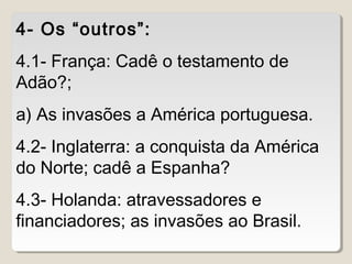 4- Os “outros”: 
4.1- França: Cadê o testamento de 
Adão?; 
a) As invasões a América portuguesa. 
4.2- Inglaterra: a conquista da América 
do Norte; cadê a Espanha? 
4.3- Holanda: atravessadores e 
financiadores; as invasões ao Brasil. 
 