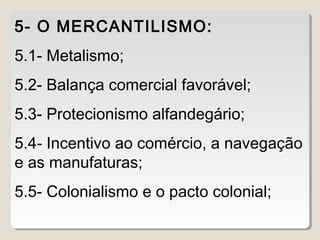 5- O MERCANTILISMO: 
5.1- Metalismo; 
5.2- Balança comercial favorável; 
5.3- Protecionismo alfandegário; 
5.4- Incentivo ao comércio, a navegação 
e as manufaturas; 
5.5- Colonialismo e o pacto colonial; 
 