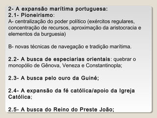 2- A expansão marítima portuguesa: 
2.1- Pioneirismo: 
A- centralização do poder político (exércitos regulares, 
concentração de recursos, aproximação da aristocracia e 
elementos da burguesia) 
B- novas técnicas de navegação e tradição marítima. 
2.2- A busca de especiarias orientais: quebrar o 
monopólio de Gênova, Veneza e Constantinopla; 
2.3- A busca pelo ouro da Guiné; 
2.4- A expansão da fé católica/apoio da Igreja 
Católica; 
2.5- A busca do Reino do Preste João; 
 