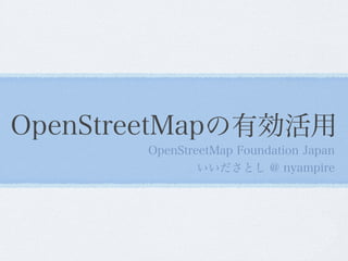 OpenStreetMapの有効活用
OpenStreetMap Foundation Japan
いいださとし @ nyampire
 