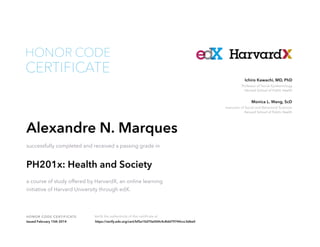Instructor of Social and Behavioral Sciences
Harvard School of Public Health
Monica L. Wang, ScD
Professor of Social Epidemiology
Harvard School of Public Health
Ichiro Kawachi, MD, PhD
HONOR CODE CERTIFICATE Verify the authenticity of this certificate at
CERTIFICATE
HONOR CODE
Alexandre N. Marques
successfully completed and received a passing grade in
PH201x: Health and Society
a course of study offered by HarvardX, an online learning
initiative of Harvard University through edX.
Issued February 15th 2014 https://verify.edx.org/cert/bf5e10d70e004c4c8dd79744ccc3d6e0
 