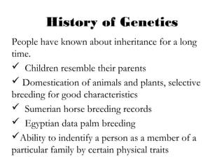 History of Genetics
People have known about inheritance for a long
time.
 Children resemble their parents
 Domestication of animals and plants, selective
breeding for good characteristics
 Sumerian horse breeding records
 Egyptian data palm breeding
Ability to indentify a person as a member of a
particular family by certain physical traits
 