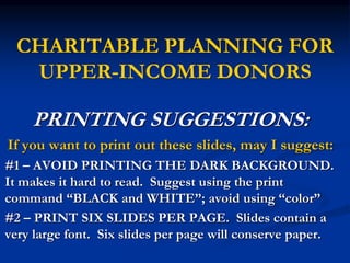 CHARITABLE PLANNING FOR 
UPPER-INCOME DONORS 
PRINTING SUGGESTIONS: 
If you want to print out these slides, may I suggest: 
#1 – AVOID PRINTING THE DARK BACKGROUND. 
It makes it hard to read. Suggest using the print 
command “BLACK and WHITE”; avoid using “color” 
#2 – PRINT SIX SLIDES PER PAGE. Slides contain a 
very large font. Six slides per page will conserve paper. 
 