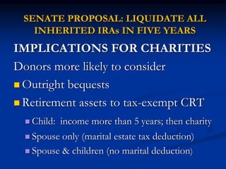 SENATE PROPOSAL: LIQUIDATE ALL 
INHERITED IRAs IN FIVE YEARS 
IMPLICATIONS FOR CHARITIES 
Donors more likely to consider 
 Outright bequests 
 Retirement assets to tax-exempt CRT 
 Child: income more than 5 years; then charity 
 Spouse only (marital estate tax deduction) 
 Spouse & children (no marital deduction) 
 