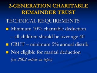 2-GENERATION CHARITABLE 
REMAINDER TRUST 
TECHNICAL REQUIREMENTS 
 Minimum 10% charitable deduction 
-- all children should be over age 40 
 CRUT – minimum 5% annual distrib 
 Not eligible for marital deduction 
(see 2002 article on topic) 
 